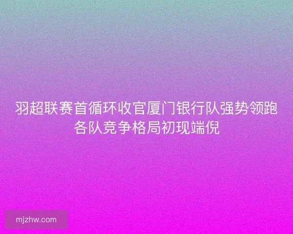 羽超联赛首循环收官厦门银行队强势领跑各队竞争格局初现端倪