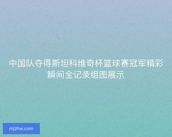 中国队夺得斯坦科维奇杯篮球赛冠军精彩瞬间全记录组图展示 中国队夺得斯坦科维奇杯篮球赛冠军精彩瞬间全记录组图展示