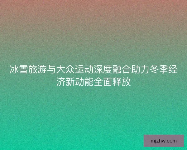 冰雪旅游与大众运动深度融合助力冬季经济新动能全面释放 冰雪旅游与大众运动深度融合助力冬季经济新动能全面释放