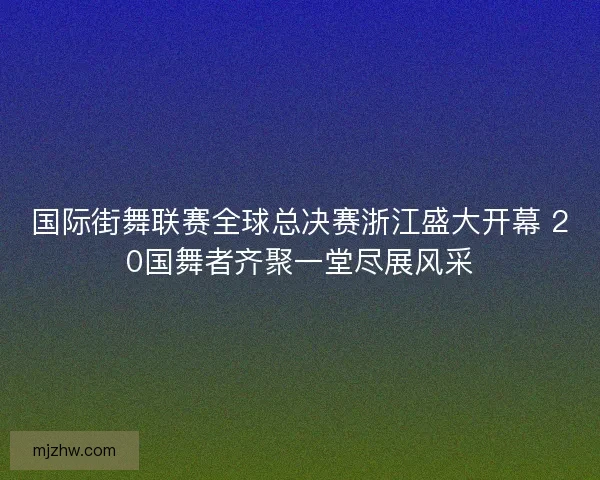 国际街舞联赛全球总决赛浙江盛大开幕 20国舞者齐聚一堂尽展风采