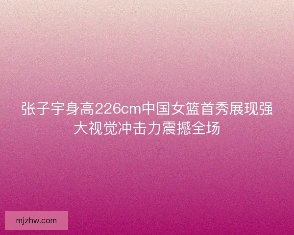 张子宇身高226cm中国女篮首秀展现强大视觉冲击力震撼全场 张子宇身高226cm中国女篮首秀展现强大视觉冲击力震撼全场