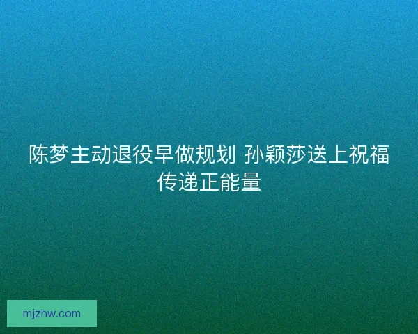 陈梦主动退役早做规划 孙颖莎送上祝福传递正能量