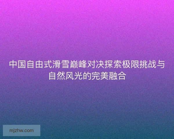 中国自由式滑雪巅峰对决探索极限挑战与自然风光的完美融合 中国自由式滑雪巅峰对决探索极限挑战与自然风光的完美融合