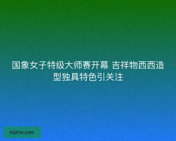 国象女子特级大师赛开幕 吉祥物西西造型独具特色引关注