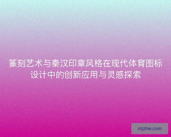 篆刻艺术与秦汉印章风格在现代体育图标设计中的创新应用与灵感探索 篆刻艺术与秦汉印章风格在现代体育图标设计中的创新应用与灵感探索