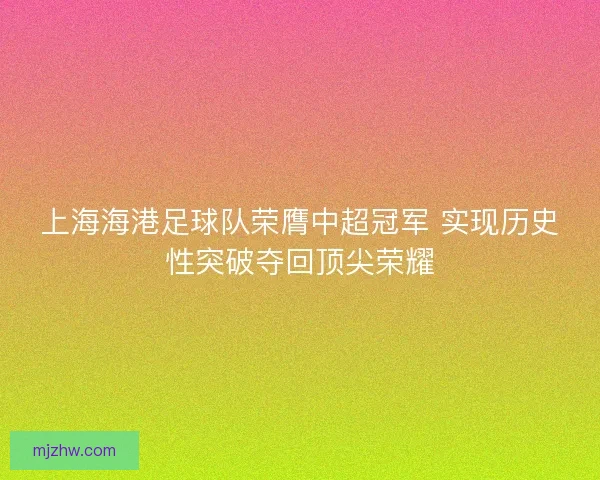 上海海港足球队荣膺中超冠军 实现历史性突破夺回顶尖荣耀