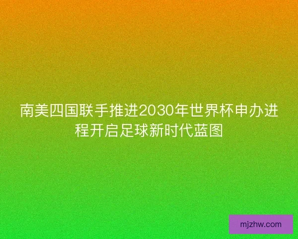 南美四国联手推进2030年世界杯申办进程开启足球新时代蓝图 南美四国联手推进2030年世界杯申办进程开启足球新时代蓝图