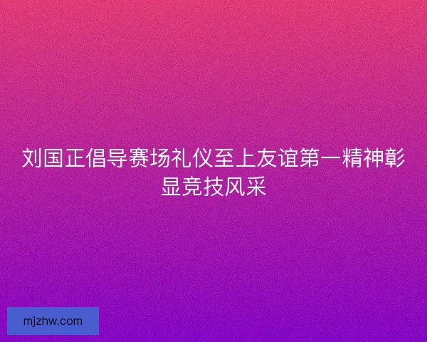 刘国正倡导赛场礼仪至上友谊第一精神彰显竞技风采