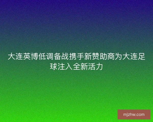 大连英博低调备战携手新赞助商为大连足球注入全新活力